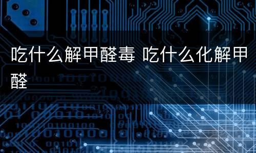 吃什么解甲醛毒 吃什么化解甲醛
