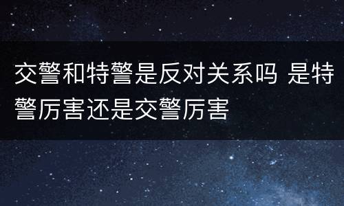 交警和特警是反对关系吗 是特警厉害还是交警厉害