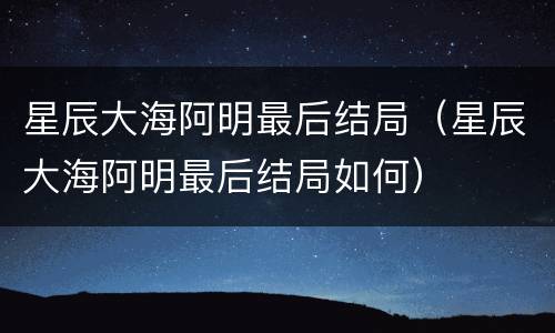 星辰大海阿明最后结局（星辰大海阿明最后结局如何）