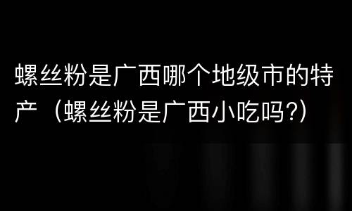螺丝粉是广西哪个地级市的特产（螺丝粉是广西小吃吗?）