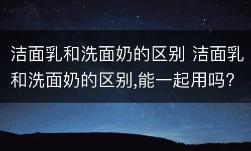 洁面乳和洗面奶的区别 洁面乳和洗面奶的区别,能一起用吗?