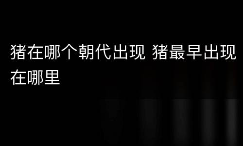 猪在哪个朝代出现 猪最早出现在哪里