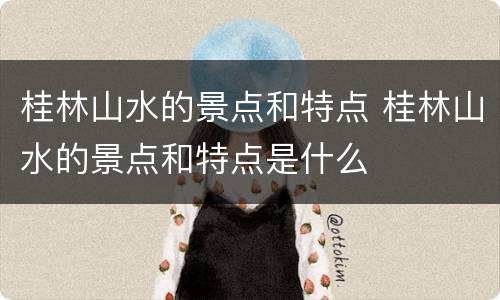 桂林山水的景点和特点 桂林山水的景点和特点是什么