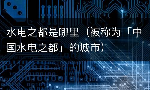 水电之都是哪里（被称为「中国水电之都」的城市）