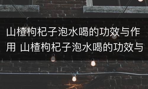 山楂枸杞子泡水喝的功效与作用 山楂枸杞子泡水喝的功效与作用及禁忌