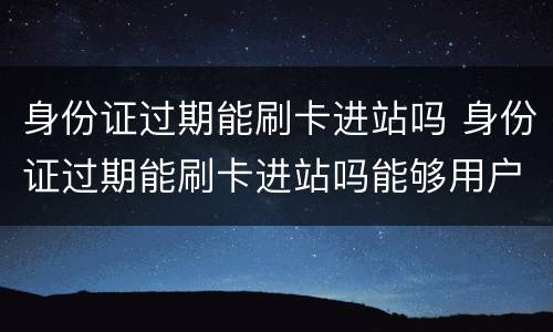 身份证过期能刷卡进站吗 身份证过期能刷卡进站吗能够用户口本0进站么