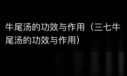 牛尾汤的功效与作用（三七牛尾汤的功效与作用）