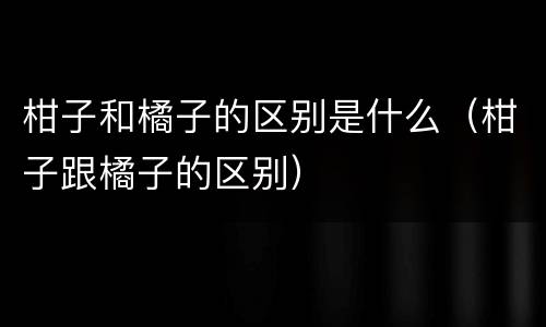 柑子和橘子的区别是什么（柑子跟橘子的区别）