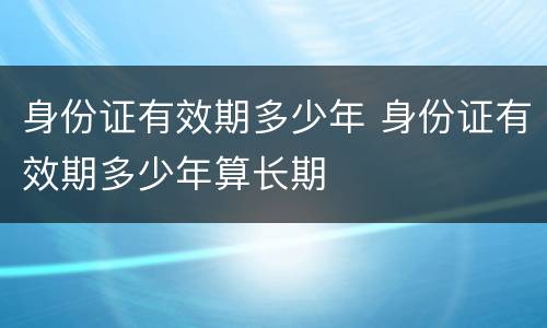 身份证有效期多少年 身份证有效期多少年算长期