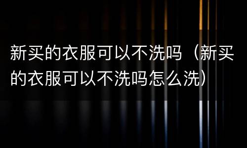 新买的衣服可以不洗吗（新买的衣服可以不洗吗怎么洗）