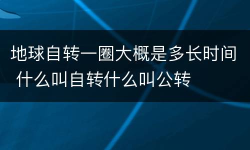 地球自转一圈大概是多长时间 什么叫自转什么叫公转