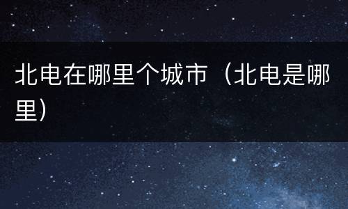 北电在哪里个城市（北电是哪里）