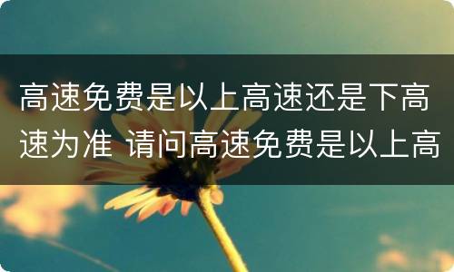 高速免费是以上高速还是下高速为准 请问高速免费是以上高速还是下高速时间