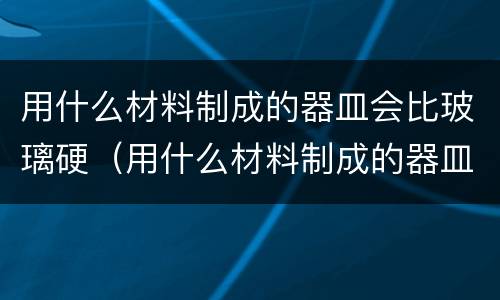 用什么材料制成的器皿会比玻璃硬（用什么材料制成的器皿会比玻璃硬?）
