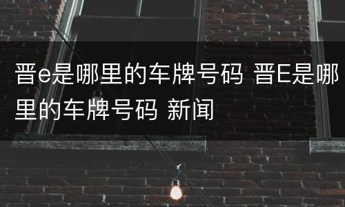 晋e是哪里的车牌号码 晋E是哪里的车牌号码 新闻