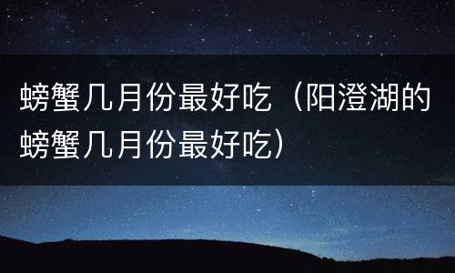 螃蟹几月份最好吃（阳澄湖的螃蟹几月份最好吃）