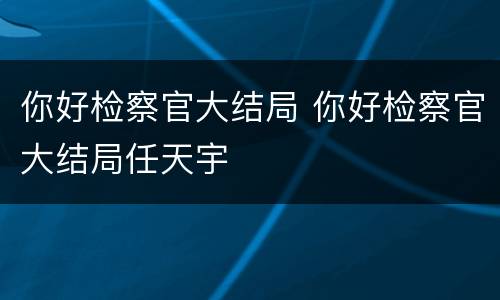 你好检察官大结局 你好检察官大结局任天宇