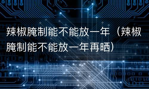 辣椒腌制能不能放一年（辣椒腌制能不能放一年再晒）