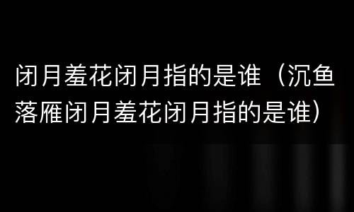闭月羞花闭月指的是谁（沉鱼落雁闭月羞花闭月指的是谁）