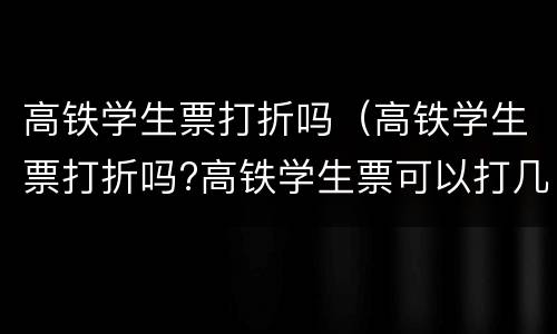 高铁学生票打折吗（高铁学生票打折吗?高铁学生票可以打几折?）