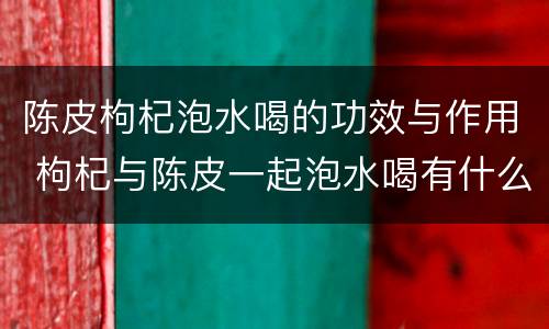 陈皮枸杞泡水喝的功效与作用 枸杞与陈皮一起泡水喝有什么功效