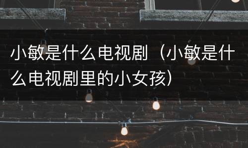 小敏是什么电视剧（小敏是什么电视剧里的小女孩）