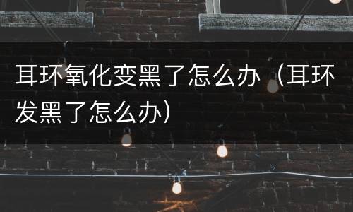 耳环氧化变黑了怎么办（耳环发黑了怎么办）