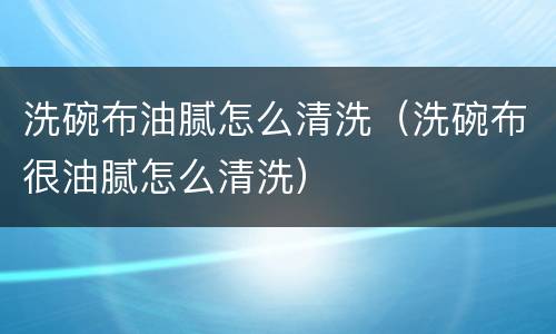 洗碗布油腻怎么清洗（洗碗布很油腻怎么清洗）