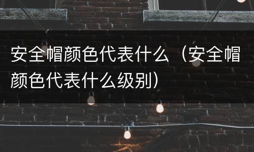 安全帽颜色代表什么（安全帽颜色代表什么级别）