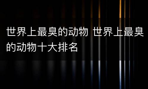 世界上最臭的动物 世界上最臭的动物十大排名