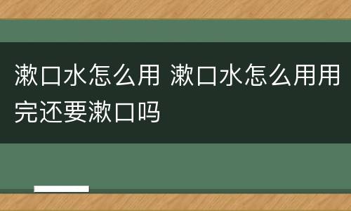 漱口水怎么用 漱口水怎么用用完还要漱口吗