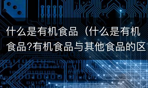 什么是有机食品（什么是有机食品?有机食品与其他食品的区别?）