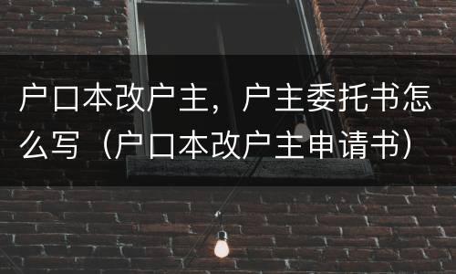 户口本改户主，户主委托书怎么写（户口本改户主申请书）