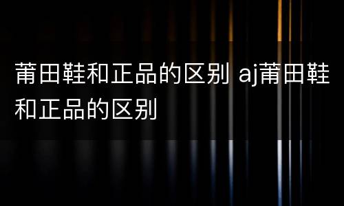 莆田鞋和正品的区别 aj莆田鞋和正品的区别