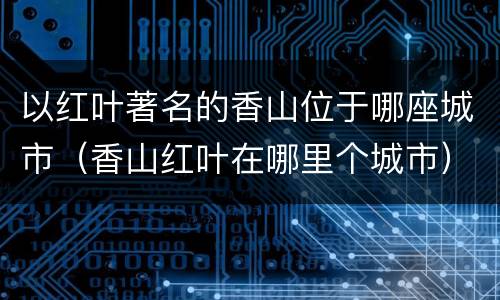 以红叶著名的香山位于哪座城市（香山红叶在哪里个城市）