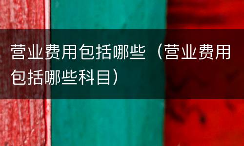 营业费用包括哪些（营业费用包括哪些科目）
