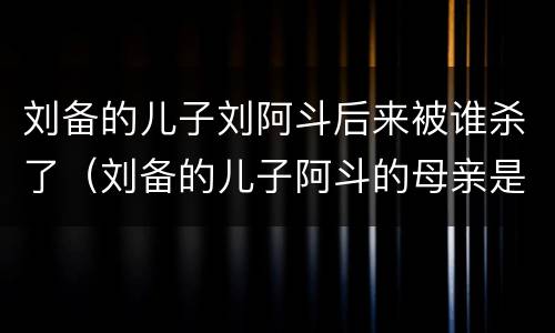 刘备的儿子刘阿斗后来被谁杀了（刘备的儿子阿斗的母亲是谁）