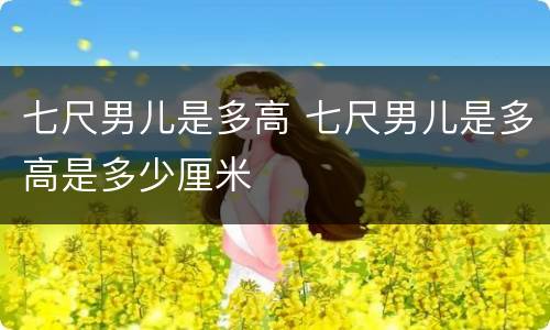 七尺男儿是多高 七尺男儿是多高是多少厘米