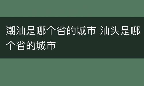 潮汕是哪个省的城市 汕头是哪个省的城市