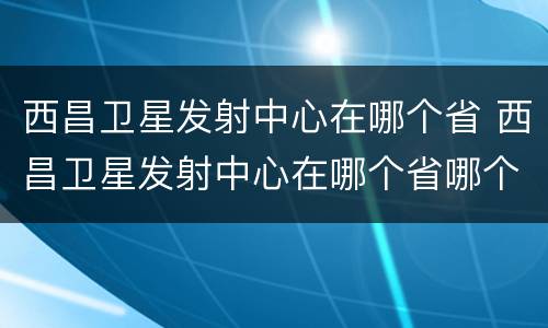 西昌卫星发射中心在哪个省 西昌卫星发射中心在哪个省哪个市