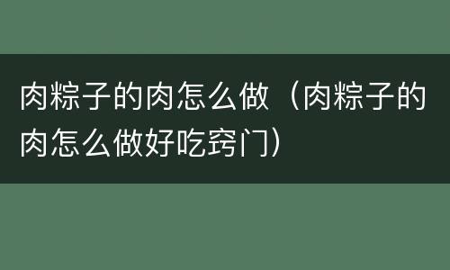 肉粽子的肉怎么做（肉粽子的肉怎么做好吃窍门）