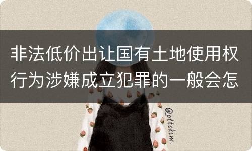 非法低价出让国有土地使用权行为涉嫌成立犯罪的一般会怎么样判处