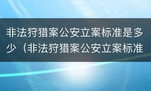 非法狩猎案公安立案标准是多少（非法狩猎案公安立案标准是多少判刑）
