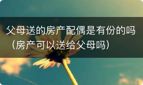 父母送的房产配偶是有份的吗（房产可以送给父母吗）