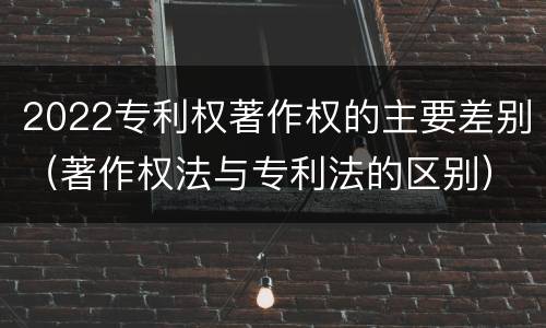 2022专利权著作权的主要差别（著作权法与专利法的区别）