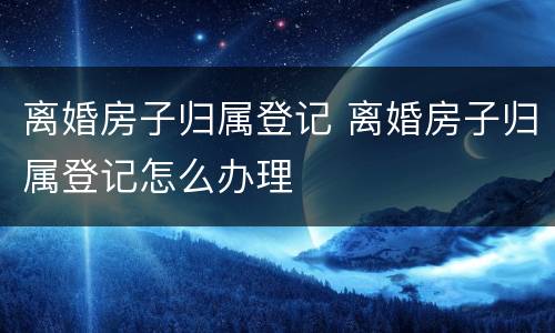 离婚房子归属登记 离婚房子归属登记怎么办理