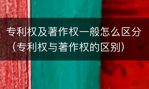 专利权及著作权一般怎么区分（专利权与著作权的区别）