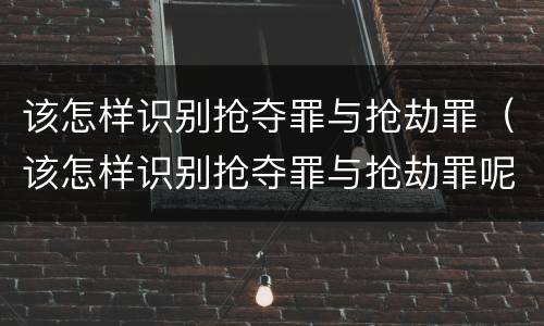该怎样识别抢夺罪与抢劫罪（该怎样识别抢夺罪与抢劫罪呢）