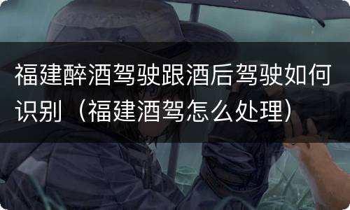 福建醉酒驾驶跟酒后驾驶如何识别（福建酒驾怎么处理）