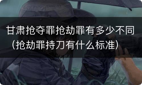 甘肃抢夺罪抢劫罪有多少不同（抢劫罪持刀有什么标准）